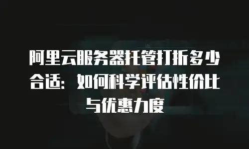 阿里云服务器托管打折多少合适：如何科学评估性价比与优惠力度