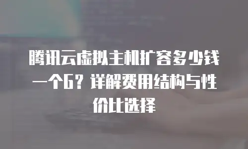 腾讯云虚拟主机扩容多少钱一个G？详解费用结构与性价比选择