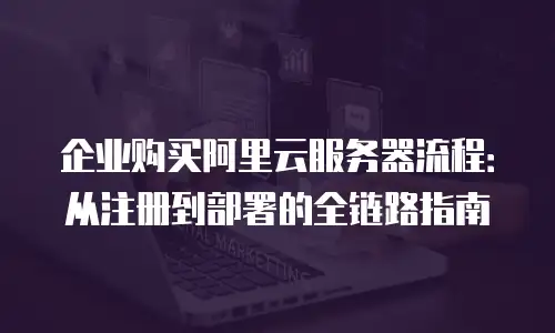 企业购买阿里云服务器流程：从注册到部署的全链路指南