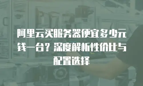 阿里云买服务器便宜多少元钱一台？深度解析性价比与配置选择