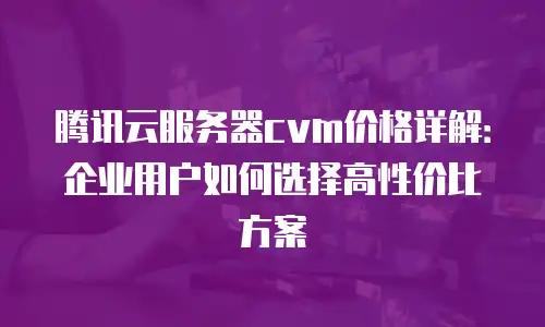 腾讯云服务器cvm价格详解：企业用户如何选择高性价比方案