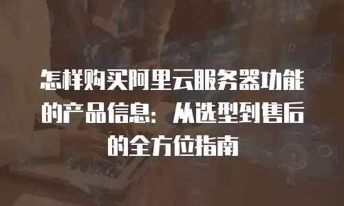 怎样购买阿里云服务器功能的产品信息：从选型到售后的全方位指南