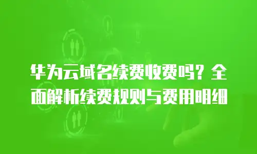 华为云域名续费收费吗？全面解析续费规则与费用明细