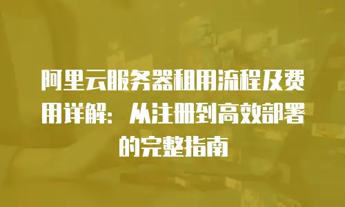 阿里云服务器租用流程及费用详解：从注册到高效部署的完整指南