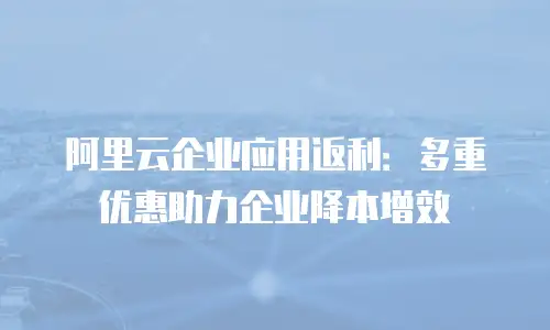 阿里云企业应用返利：多重优惠助力企业降本增效