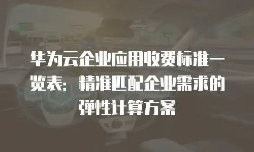 华为云企业应用收费标准一览表：精准匹配企业需求的弹性计算方案