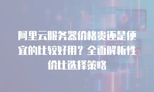 阿里云服务器价格贵还是便宜的比较好用？全面解析性价比选择策略