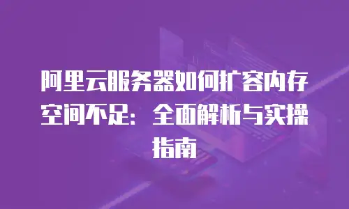 阿里云服务器如何扩容内存空间不足：全面解析与实操指南