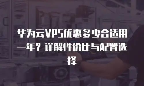 华为云VPS优惠多少合适用一年？详解性价比与配置选择