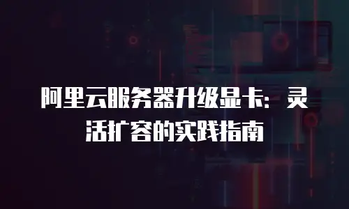 阿里云服务器升级显卡：灵活扩容的实践指南
