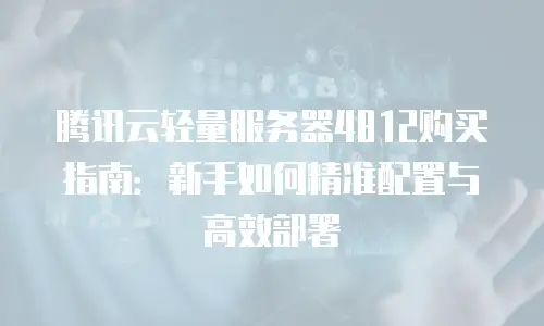 腾讯云轻量服务器4812购买指南：新手如何精准配置与高效部署