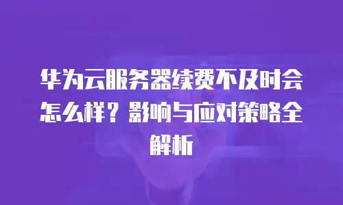华为云服务器续费不及时会怎么样？影响与应对策略全解析