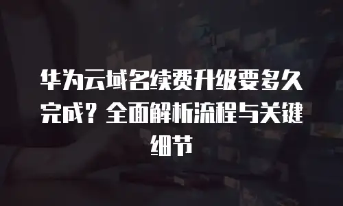 华为云域名续费升级要多久完成？全面解析流程与关键细节
