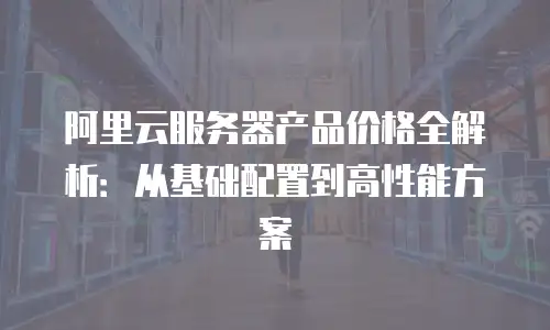 阿里云服务器产品价格全解析：从基础配置到高性能方案