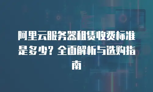 阿里云服务器租赁收费标准是多少？全面解析与选购指南