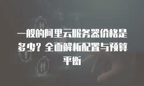 一般的阿里云服务器价格是多少？全面解析配置与预算平衡