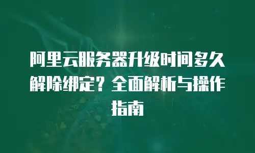 阿里云服务器升级时间多久解除绑定？全面解析与操作指南