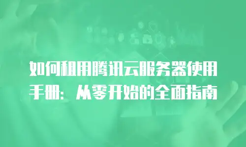 如何租用腾讯云服务器使用手册：从零开始的全面指南