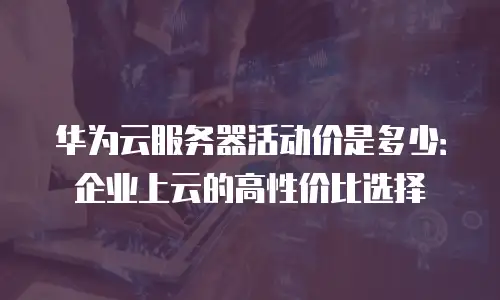 华为云服务器活动价是多少：企业上云的高性价比选择