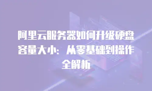 阿里云服务器如何升级硬盘容量大小：从零基础到操作全解析