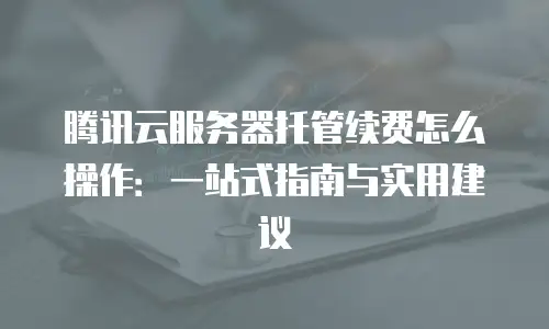 腾讯云服务器托管续费怎么操作：一站式指南与实用建议