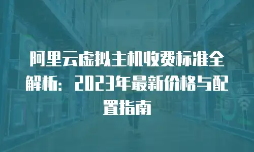 阿里云虚拟主机收费标准全解析：2023年最新价格与配置指南