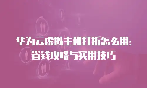 华为云虚拟主机打折怎么用：省钱攻略与实用技巧