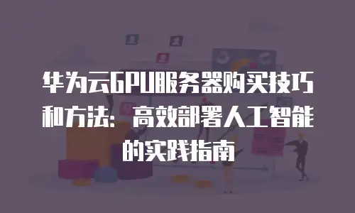 华为云GPU服务器购买技巧和方法：高效部署人工智能的实践指南