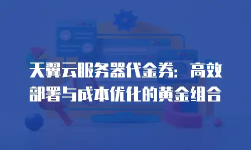 天翼云服务器代金券：高效部署与成本优化的黄金组合