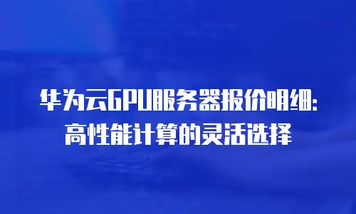 华为云GPU服务器报价明细：高性能计算的灵活选择