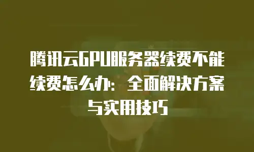 腾讯云GPU服务器续费不能续费怎么办：全面解决方案与实用技巧