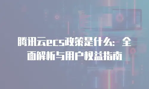 腾讯云ecs政策是什么：全面解析与用户权益指南