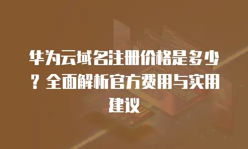 华为云域名注册价格是多少？全面解析官方费用与实用建议