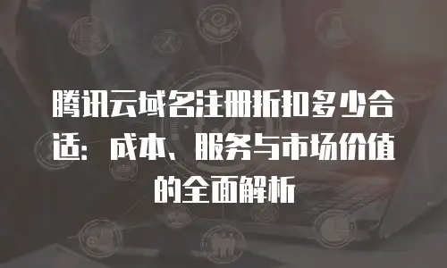 腾讯云域名注册折扣多少合适：成本、服务与市场价值的全面解析