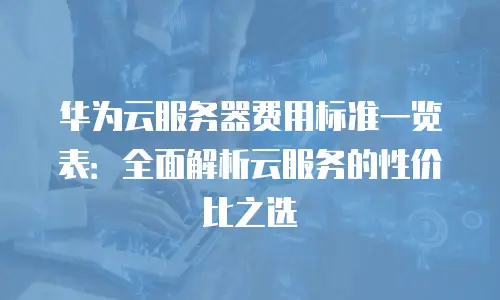 华为云服务器费用标准一览表：全面解析云服务的性价比之选