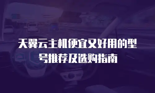 天翼云主机便宜又好用的型号推荐及选购指南