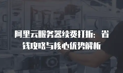 阿里云服务器续费打折：省钱攻略与核心优势解析