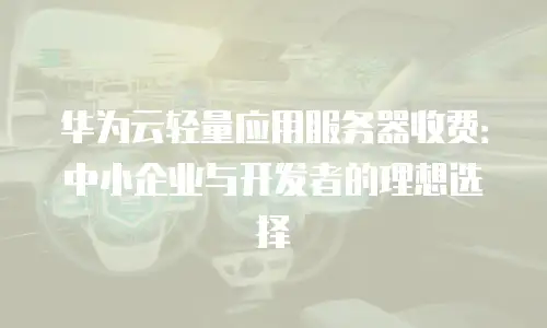 华为云轻量应用服务器收费：中小企业与开发者的理想选择