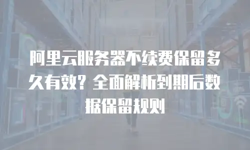 阿里云服务器不续费保留多久有效？全面解析到期后数据保留规则