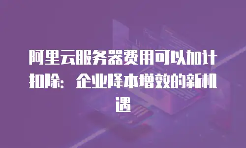 阿里云服务器费用可以加计扣除：企业降本增效的新机遇