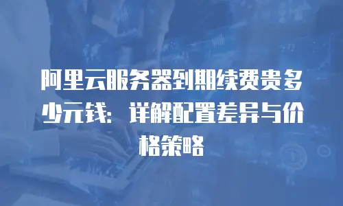 阿里云服务器到期续费贵多少元钱：详解配置差异与价格策略