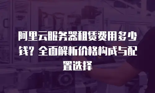 阿里云服务器租赁费用多少钱？全面解析价格构成与配置选择