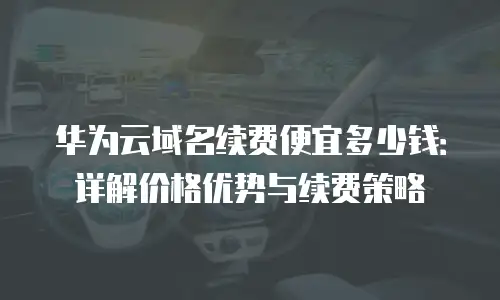 华为云域名续费便宜多少钱：详解价格优势与续费策略