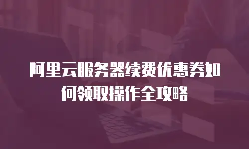 阿里云服务器续费优惠券如何领取操作全攻略