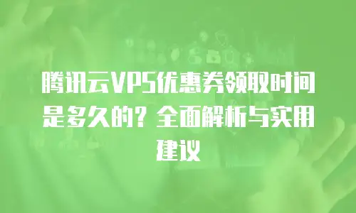 腾讯云VPS优惠券领取时间是多久的？全面解析与实用建议