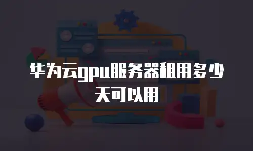 华为云gpu服务器租用多少天可以用