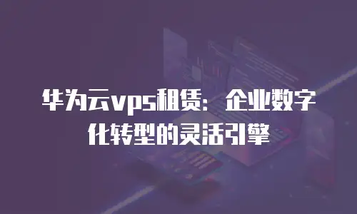 华为云vps租赁：企业数字化转型的灵活引擎