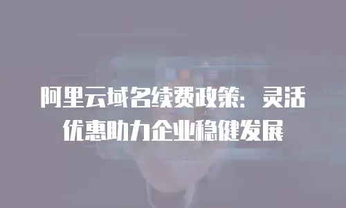 阿里云域名续费政策：灵活优惠助力企业稳健发展