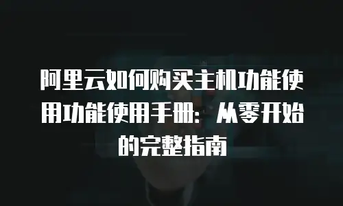 阿里云如何购买主机功能使用功能使用手册：从零开始的完整指南