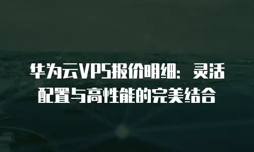 华为云VPS报价明细：灵活配置与高性能的完美结合